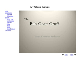 My Folktale Example
Home
Assignments
    Interview
    “Who I Am”
Projects
    Family Tree
    Art Discovery
    Folktales
    Video
    Music
    Recipe
    Travel Brochure
Conclusion




                                               BACK   NEXT   
 