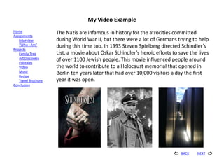 My Video Example
Home                  The Nazis are infamous in history for the atrocities committed
Assignments
    Interview         during World War II, but there were a lot of Germans trying to help
    “Who I Am”        during this time too. In 1993 Steven Spielberg directed Schindler’s
Projects
    Family Tree       List, a movie about Oskar Schindler’s heroic efforts to save the lives
    Art Discovery     of over 1100 Jewish people. This movie influenced people around
    Folktales
    Video             the world to contribute to a Holocaust memorial that opened in
    Music             Berlin ten years later that had over 10,000 visitors a day the first
    Recipe
    Travel Brochure   year it was open.
Conclusion




                                                                              BACK   NEXT   
 