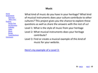 Music
Home
Assignments
                      What kind of music do you have in your heritage? What kind
    Interview         of musical instruments does your culture contribute to other
    “Who I Am”
Projects              cultures? This project gives you the chance to explore these
    Family Tree
    Art Discovery
                      questions as well as share the answers with the rest of us!
    Folktales
    Video
                      Level 1: What is the style of music from your heritage
    Music
    Recipe
                      Level 2: What musical instruments does your heritage
    Travel Brochure            contribute?
Conclusion
                      Level 3: Find or create a musical example of this kind of
                               music for your website.

                      Here’s my example of a Level 3:




                                                                      BACK   NEXT   
 