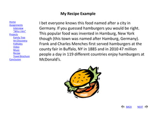 My Recipe Example
Home
Assignments
                      I bet everyone knows this food named after a city in
    Interview         Germany. If you guessed hamburgers you would be right.
    “Who I Am”
Projects              This popular food was invented in Hamburg, New York
    Family Tree
    Art Discovery
                      though (this town was named after Hamburg, Germany).
    Folktales         Frank and Charles Menches first served hamburgers at the
    Video
    Music             county fair in Buffalo, NY in 1885 and in 2010 47 million
    Recipe
    Travel Brochure
                      people a day in 119 different countries enjoy hamburgers at
Conclusion            McDonald’s.




                                                                      BACK   NEXT   
 