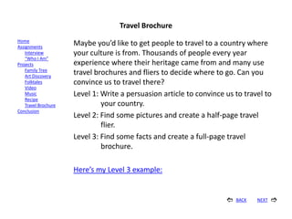 Travel Brochure
Home
Assignments
                      Maybe you’d like to get people to travel to a country where
    Interview         your culture is from. Thousands of people every year
    “Who I Am”
Projects              experience where their heritage came from and many use
    Family Tree
    Art Discovery
                      travel brochures and fliers to decide where to go. Can you
    Folktales         convince us to travel there?
    Video
    Music             Level 1: Write a persuasion article to convince us to travel to
    Recipe
    Travel Brochure            your country.
Conclusion
                      Level 2: Find some pictures and create a half-page travel
                               flier.
                      Level 3: Find some facts and create a full-page travel
                               brochure.

                      Here’s my Level 3 example:


                                                                         BACK   NEXT   
 