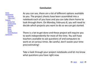 Conclusion
Home
Assignments
                      As you can see, there are a lot of different options available
    Interview         to you. The project sheets have been assembled into a
    “Who I Am”
Projects              notebook each of you have and you can take them home to
    Family Tree
    Art Discovery
                      look through them. On Monday, February 8, you will need to
    Folktales         decide which projects you want to do so we can get started.
    Video
    Music
    Recipe
    Travel Brochure   There is a lot to get done and these project will require you
Conclusion
                      to work independently for most of the time. You will have
                      teachers available to ask questions of and computers to
                      work on at various times. Be careful, don’t waste your time
                      procrastinating!

                      Take a look through your project notebooks and let me know
                      what questions you have right now.

                                                                        BACK   NEXT   
 