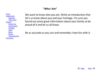 “Who I Am”
Home
Assignments
                      We want to know who you are. Write an introduction that
    Interview         let’s us know about you and your heritage. I’m sure you
    “Who I Am”
Projects              found out some great information about your family so be
    Family Tree
    Art Discovery
                      proud of it and let us all know.
    Folktales
    Video
    Music
    Recipe
                      Be as accurate as you can and remember, have fun with it.
    Travel Brochure
Conclusion




                                                                      BACK   NEXT   
 