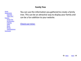 Family Tree
Home
Assignments
                      You can use the information you gathered to create a family
    Interview         tree. This can be an attractive way to display your family and
    “Who I Am”
Projects              can be a fun addition to your website.
    Family Tree
    Art Discovery
    Folktales
    Video             Check out mine:
    Music
    Recipe
    Travel Brochure
Conclusion




                                                                        BACK   NEXT   
 