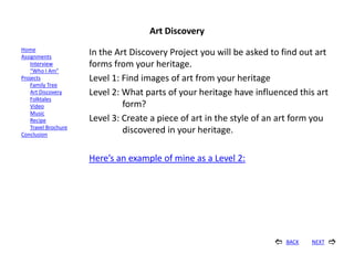 Art Discovery
Home
Assignments
                      In the Art Discovery Project you will be asked to find out art
    Interview         forms from your heritage.
    “Who I Am”
Projects              Level 1: Find images of art from your heritage
    Family Tree
    Art Discovery     Level 2: What parts of your heritage have influenced this art
    Folktales
    Video                      form?
    Music
    Recipe            Level 3: Create a piece of art in the style of an art form you
    Travel Brochure
Conclusion
                               discovered in your heritage.

                      Here’s an example of mine as a Level 2:




                                                                         BACK   NEXT   
 