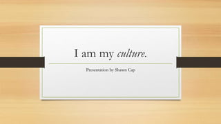 I am my culture. 
Presentation by Shawn Cap 
 