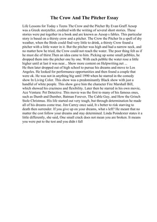The Crow And The Pitcher Essay
Life Lessons for Today s Teens The Crow and the Pitcher By Evan Graff Aesop
was a Greek storyteller, credited with the writing of several short stories. These
stories were put together in a book and are known as Aesop s fables. This particular
story is based on a thirsty crow and a pitcher. The Crow the Pitcher In a spell of dry
weather, when the Birds could find very little to drink, a thirsty Crow found a
pitcher with a little water in it. But the pitcher was high and had a narrow neck, and
no matter how he tried, the Crow could not reach the water. The poor thing felt as if
he must die of thirst.Then an idea came to him. Picking up some small pebbles, he
dropped them into the pitcher one by one. With each pebble the water rose a little
higher until at last it was near... Show more content on Helpwriting.net ...
He then later dropped out of high school to pursue his dreams and move to Los
Angeles. He looked for performance opportunities and then found a couple that
were ok. He was not in anything big until 1990 when he starred in the comedy
show In Living Color. This show was a predominantly Black show with just a
handful of white people. This show gave him the character Fire Marshall Bill,
which showed his craziness and flexibility. Later then he starred in his own movie,
Ace Ventura: Pet Detective. This movie was the first to many of his famous ones,
such as Dumb and Dumber, Batman Forever, The Cable Guy, and How the Grinch
Stole Christmas. His life started out very tough, but through determination he made
all of his dreams come true. Jim Carrey once said, It s better to risk starving to
death then surrender. If you give up on your dreams, what s left? He meant that no
matter the cost follow your dreams and stay determined. Linda Poindexter states it a
little differently, she said, One small crack does not mean you are broken. It means
you were put to the test and you didn t fall
 