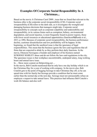 Examples Of Corporate Social Responsibility In A
Christmas...
Based on the movie A Christmas Carol 2009 , issue that we found that relevant to the
business ethic is the corporate social irresponsibility (CSI). Corporate social
irresponsibility (CSI) refers to the dark side, as it investigates the wrongful and
damaging business decisions that managers might take. Corporate social
irresponsibility to concepts such as corporate culpability and undesirability and
irresponsibility, in its various forms such as corruption, bribery, environmental
degradation, and social injustice, is most frequently found in poorer regions, those
with fewer social resources or educational opportunities (SanchezвЂђRunde et al.,
2013, p. 690). Because of corporate social irresponsibility, the business performance
decline, customer dissatisfaction and low profitability will be happen. In the
beginning, we found that the unethical issue is that the ignorance of legal
responsibilities. This mean that the business ignore the laws and regulations that all
firms that are expected to abide by as they perform their daily functions. In the
movie, Ebenezer Scroogeas a founder and employer of his business named
SCROOGE MARLEY abuse and do not follow the laws and regulations in the city.
The ignorance issues is that workplace uncomfortable, underpaid salary, long working
hours and annual leave issue.
In ... Show more content on Helpwriting.net ...
In the movie, Bob Cratchit mentioned that he only have one day holiday which is on
the Christmas Day for a year of working with company. In the movie also, Bob
Cratchit gets to the point of begging Scrooge to take Christmas Day off, so he can
spend time with his family but Scrooge provide a condition that he must come
earlier than the normal day at the next day. Scrooge must not unreasonably refuse an
employee s request to take annual leave. This practices had influence Bob Cratchit s
work life balance and also well
 