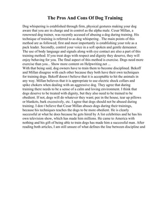 The Pros And Cons Of Dog Training
Dog whispering is established through firm, physical gestures making your dog
aware that you are in charge and in control as the alpha male. Cesar Millan, a
renowned dog trainer, was recently accused of abusing a dog during training. His
technique of training is referred to as dog whispering . The main points of this
method are as followed; first and most importantly is establishing your role as a
pack leader. Secondly, control your voice in a soft spoken and gentle demeanor.
The use of body language and signals along with eye contact are also a part of this
training method. If you treat dogs with respect and dignity they deserve, they will
enjoy behaving for you. The final aspect of this method is exercise. Dogs need more
exercise than you... Show more content on Helpwriting.net ...
With that being said, dog owners have to train them to become disciplined. Bekoff
and Millan disagree with each other because they both have their own techniques
for training dogs. Bekoff doesn t believe that it is acceptable to hit the animals in
any way. Millan believes that it is appropriate to use electric shock collars and
spike chokers when dealing with an aggressive dog. They agree that during
training there needs to be a sense of a calm and loving environment. I think that
dogs deserve to be treated with dignity, but they also need to be trained to be
obedient. If not, dogs will do whatever they want; pee in the house, tear up pillows
or blankets, bark excessively, etc. I agree that dogs should not be abused during
training. I don t believe that Cesar Millan abuses dogs during their trainings,
because his techniques teaches the dogs to be more obedient. He is clearly
successful at what he does because he gets hired by A list celebrities and he has his
own television show, which has made him millions. He came to America with
nothing and his gift of being able to train dogs has made him a successful man. After
reading both articles, I am still unsure of what defines the line between discipline and
 