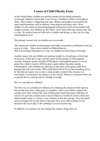 Causes of Child Obesity Essay
In the United States, children around the country are becoming extremely
overweight. Statistics shows that 1 out of every 3 children is either overweight or
obese. This number is staggering and scary. Being overweight is associated with
many health problems such as diabetes, heart disease and many more. More
children in our society are becoming plagued with diseases that are associated with
weight everyday. Our children are the future! And I know that may sound corny, but
it s true. We need to keep our kids active, healthy and strong, so they can live long
and prosperous lives.
The primary reasons why our children are overweight.
The reasons are children are becoming overweight, is primarily contributed to having
access to video ... Show more content on Helpwriting.net ...
This is becoming a big factor as to why our children are becoming overweight.
Another reason why our children are gaining weight at a record pace is from lack
of exercise. In this day in age, with the many advancements of video gaming
systems, computer games, portable DVD players and handheld games, it s more
easier for a child to watch a DVD or play a game rather than play outside.
Unfortunately, most children our choosing to play their video game, aside from
playing hide and seek outside. Who could blame them? If you had something fun to
do that did not require you to move, many people would do that, because it s
convenient. Conveniences are taking over our society! Moreover, because of this, we
as parents have to step up and say enough is enough.
How we can help our children?
The first way we can help our children is by reducing the amount of time spent in
front of the television, video game or computer. Allow your child to explore the
outside more often without the need of taking their hand held game with them. If
you live in a poverty stricken area or an area that you would not want to send your
child outside to play in, which is very common in this day and age. You; the parent
need to arrange time to take them to the park. Give your child a chance to run
around in the sun or play in the sprinklers on a hot summer day.
In addition, we as parent can also change the simplest things that our
 