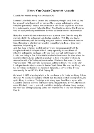 Henry Van Osdale Character Analysis
Lizzie Lorne Marries Henry Van Osdale (1920)
Elizabeth Christine Lorne is Charles and Elizabeth s youngest child. Now 22, she
has always lived at home with her parents. She is young and attractive with a
vivacious personality. She has met and fallen in love with a 27 year old man who
lives in the nearby town of Belleville. Henry Van Osdale is a World War I veteran
who has been previously married and divorced but under unusual circumstances.
Henry had married his first wife when he was home on leave from the army. He
married a Belleville girl named Lula Barbee on July 6, 1918. The next day he
returned to his army unit followed by being sent overseas to the Western Front to
fight. Returning to after the war, he didn t contact his wife. Lula ... Show more
content on Helpwriting.net ...
And then there is Henry s morbid jealousy where he is preoccupied with the
thought that Lizzie is being unfaithful. Henry repeatedly accuses Lizzie of
infidelity and recently has begun to fly into rages in which he threatens her life.
Lizzie, now living in fear, is horrified when her husband enters the place where she
is employed in St. Louis and pulls a revolver. In front of the other workers, he
accuses his wife of infidelity and threatens her. This is the final straw. On New
Year s Even in 1922, she walks out the door and leaves Henry. Two weeks later,
Lizzie petitions for divorce at the St. Louis Circuit Court. The next day, Henry, who
has moved into the home of his parents in Belleville, is served with a divorce
summons by the sheriff of St. Clair County, IL.
On March 5, 1923, a hearing is held at the courthouse in St. Louis, but Henry fails to
show up. An inquiry is ordered to be held. Ten days later another hearing is held, and
again, Henry is not there. The judge, without any input from Henry, agrees with
Lizzie that she is an innocent and injured party. He grants her a divorce. Her maiden
name, Elizabeth Lorne, is restored. In addition, the judge rules that Henry must pay
the entire cost of the proceeding. Lizzie now returns home to live with her mother in
East St.
 
