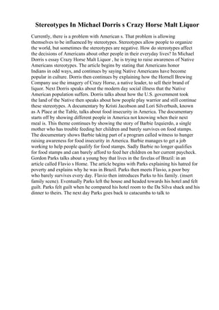 Stereotypes In Michael Dorris s Crazy Horse Malt Liquor
Currently, there is a problem with American s. That problem is allowing
themselves to be influenced by stereotypes. Stereotypes allow people to organize
the world, but sometimes the stereotypes are negative. How do stereotypes affect
the decisions of Americans about other people in their everyday lives? In Michael
Dorris s essay Crazy Horse Malt Liquor , he is trying to raise awareness of Native
Americans stereotypes. The article begins by stating that Americans honor
Indians in odd ways, and continues by saying Native Americans have become
popular in culture. Dorris then continues by explaining how the Hornell Brewing
Company use the imagery of Crazy Horse, a native leader, to sell their brand of
liquor. Next Dorris speaks about the modern day social illness that the Native
American population suffers. Dorris talks about how the U.S. government took
the land of the Native then speaks about how people play warrior and still continue
these stereotypes. A documentary by Kristi Jacobson and Lori Silverbush, known
as A Place at the Table, talks about food insecurity in America. The documentary
starts off by showing different people in America not knowing when their next
meal is. This theme continues by showing the story of Barbie Izquierdo, a single
mother who has trouble feeding her children and barely survives on food stamps.
The documentary shows Barbie taking part of a program called witness to hunger
raising awareness for food insecurity in America. Barbie manages to get a job
working to help people qualify for food stamps. Sadly Barbie no longer qualifies
for food stamps and can barely afford to feed her children on her current paycheck.
Gordon Parks talks about a young boy that lives in the favelas of Brazil: in an
article called Flavio s Home. The article begins with Parks explaining his hatred for
poverty and explains why he was in Brazil. Parks then meets Flavio, a poor boy
who barely survives every day. Flavio then introduces Parks to his family. (insert
family scene). Eventually Parks left the house and headed towards his hotel and felt
guilt. Parks felt guilt when he compared his hotel room to the Da Silva shack and his
dinner to theirs. The next day Parks goes back to catacumba to talk to
 