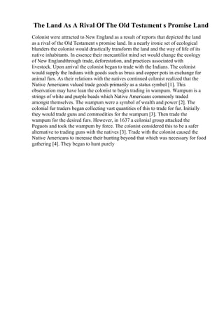 The Land As A Rival Of The Old Testament s Promise Land
Colonist were attracted to New England as a result of reports that depicted the land
as a rival of the Old Testament s promise land. In a nearly ironic set of ecological
blunders the colonist would drastically transform the land and the way of life of its
native inhabitants. In essence their mercantilist mind set would change the ecology
of New Englandthrough trade, deforestation, and practices associated with
livestock. Upon arrival the colonist began to trade with the Indians. The colonist
would supply the Indians with goods such as brass and copper pots in exchange for
animal furs. As their relations with the natives continued colonist realized that the
Native Americans valued trade goods primarily as a status symbol [1]. This
observation may have lean the colonist to begin trading in wampum. Wampum is a
strings of white and purple beads which Native Americans commonly traded
amongst themselves. The wampum were a symbol of wealth and power [2]. The
colonial fur traders began collecting vast quantities of this to trade for fur. Initially
they would trade guns and commodities for the wampum [3]. Then trade the
wampum for the desired furs. However, in 1637 a colonial group attacked the
Peguots and took the wampum by force. The colonist considered this to be a safer
alternative to trading guns with the natives [3]. Trade with the colonist caused the
Native Americans to increase their hunting beyond that which was necessary for food
gathering [4]. They began to hunt purely
 