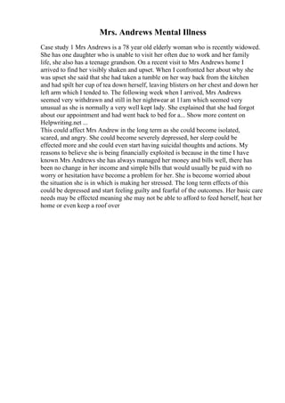 Mrs. Andrews Mental Illness
Case study 1 Mrs Andrews is a 78 year old elderly woman who is recently widowed.
She has one daughter who is unable to visit her often due to work and her family
life, she also has a teenage grandson. On a recent visit to Mrs Andrews home I
arrived to find her visibly shaken and upset. When I confronted her about why she
was upset she said that she had taken a tumble on her way back from the kitchen
and had spilt her cup of tea down herself, leaving blisters on her chest and down her
left arm which I tended to. The following week when I arrived, Mrs Andrews
seemed very withdrawn and still in her nightwear at 11am which seemed very
unusual as she is normally a very well kept lady. She explained that she had forgot
about our appointment and had went back to bed for a... Show more content on
Helpwriting.net ...
This could affect Mrs Andrew in the long term as she could become isolated,
scared, and angry. She could become severely depressed, her sleep could be
effected more and she could even start having suicidal thoughts and actions. My
reasons to believe she is being financially exploited is because in the time I have
known Mrs Andrews she has always managed her money and bills well, there has
been no change in her income and simple bills that would usually be paid with no
worry or hesitation have become a problem for her. She is become worried about
the situation she is in which is making her stressed. The long term effects of this
could be depressed and start feeling guilty and fearful of the outcomes. Her basic care
needs may be effected meaning she may not be able to afford to feed herself, heat her
home or even keep a roof over
 