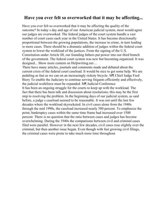 Have you ever felt so overworked that it may be affecting...
Have you ever felt so overworked that it may be affecting the quality of the
outcome? In today s day and age of our American judicial system, most would agree
our judges are overworked. The federal judges of the court system handle a vast
number of court cases each year in the United States. It has become directionally
proportional between the growing populations, the increase in crime, in turn leading
to more cases. There should be a dramatic addition of judges within the federal court
system to lower the workload of the justices. From the signing of the U.S.
Constitution under Article III, our founding fathers put power into our third branch
of the government. The federal court system was new but becoming organized. It was
designed... Show more content on Helpwriting.net ...
There have many articles, journals and comments made and debated about the
current crisis of the federal court caseload. It would be nice to get some help. We are
pedaling as fast as we can on an increasingly rickety bicycle. М¶ Chief Judge Fred
Biery To enable the Judiciary to continue serving litigants efficiently and effectively,
the judicial workforce must be expanded. М¶ Judicial Conference
It has been an ongoing struggle for the courts to keep up with the workload. The
fact that there has been talk and discussion about resolutions; this may be the first
step to resolving the problem. In the beginning days of our judicial system, as said
before, a judge s caseload seemed to be reasonable. It was not until the last few
decades where the workload skyrocketed. In civil cases alone from the 1940s
through the mid 1990s, the caseload increased nearly 580 percent. To emphasize the
point, bankruptcy cases within the same time frame had increased over 1500
percent. There is no question that the ratio between cases and judges has become
overwhelming. During the 1940s the comparisons between civil and criminal cases
filed were parallel. However in the next few decades, civil cases rose slightly over the
criminal, but then another issue began. Even though with fast growing civil filings,
the criminal cases were prone to take much more time throughout
 