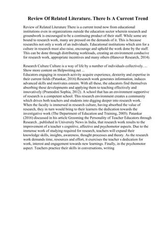 Review Of Related Literature. There Is A Current Trend
Review of Related Literature There is a current trend now from educational
institutions even in organizations outside the education sector wherein research and
groundwork is encouraged to be a continuing product of their staff. While some are
bound to research work, many are pressed on the demands of it. This is because
researchis not only a work of an individuals. Educational institutions which aim for a
culture in research must also raise, encourage and uphold the work done by the staff.
This can be done through distributing workloads, creating an environment conducive
for research work, appropriate incentives and many others (Hanover Research, 2014).
Research Culture Culture is a way of life by a number of individuals collectively. ...
Show more content on Helpwriting.net ...
Educators engaging in research activity acquire experience, dexterity and expertise in
their current fields (Patankar, 2016) Research work generates information, induces
advanced skills and motivates esteem. With all these, the educators find themselves
absorbing these developments and applying them to teaching effectively and
innovatively (Pramodini Sophia, 2012). A school that has an environment supportive
of research is a competent school. This research environment creates a community
which drives both teachers and students into digging deeper into research work.
When the faculty is immersed in research culture, having absorbed the value of
research, they in turn would bring to their learners the dedication towards the
investigative work (The Department of Education and Training, 2005). Patankar
(2016) discussed in his article Grooming the Personality of Teacher Educators through
Research , published in University News in India, that research work results to the
improvement of a teacher s cognitive, affective and psychomotor aspects. Due to the
immense work of studying required for research, teachers will expand their
knowledge skills, insights, awareness, thought processes and theory. As the research
work demands time, resources and effort, it exercises the teacher s dedication for
work, interest and engagement towards new learnings. Finally, in the psychomotor
aspect. Teachers practice their skills in conversations, writing
 