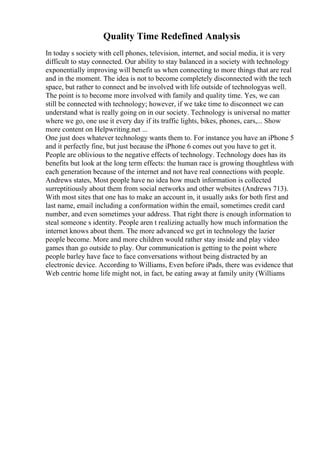 Quality Time Redefined Analysis
In today s society with cell phones, television, internet, and social media, it is very
difficult to stay connected. Our ability to stay balanced in a society with technology
exponentially improving will benefit us when connecting to more things that are real
and in the moment. The idea is not to become completely disconnected with the tech
space, but rather to connect and be involved with life outside of technologyas well.
The point is to become more involved with family and quality time. Yes, we can
still be connected with technology; however, if we take time to disconnect we can
understand what is really going on in our society. Technology is universal no matter
where we go, one use it every day if its traffic lights, bikes, phones, cars,... Show
more content on Helpwriting.net ...
One just does whatever technology wants them to. For instance you have an iPhone 5
and it perfectly fine, but just because the iPhone 6 comes out you have to get it.
People are oblivious to the negative effects of technology. Technology does has its
benefits but look at the long term effects: the human race is growing thoughtless with
each generation because of the internet and not have real connections with people.
Andrews states, Most people have no idea how much information is collected
surreptitiously about them from social networks and other websites (Andrews 713).
With most sites that one has to make an account in, it usually asks for both first and
last name, email including a conformation within the email, sometimes credit card
number, and even sometimes your address. That right there is enough information to
steal someone s identity. People aren t realizing actually how much information the
internet knows about them. The more advanced we get in technology the lazier
people become. More and more children would rather stay inside and play video
games than go outside to play. Our communication is getting to the point where
people barley have face to face conversations without being distracted by an
electronic device. According to Williams, Even before iPads, there was evidence that
Web centric home life might not, in fact, be eating away at family unity (Williams
 