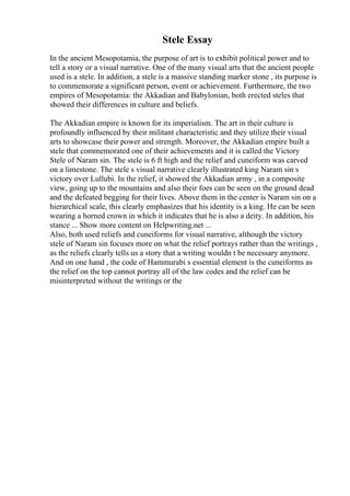 Stele Essay
In the ancient Mesopotamia, the purpose of art is to exhibit political power and to
tell a story or a visual narrative. One of the many visual arts that the ancient people
used is a stele. In addition, a stele is a massive standing marker stone , its purpose is
to commemorate a significant person, event or achievement. Furthermore, the two
empires of Mesopotamia: the Akkadian and Babylonian, both erected steles that
showed their differences in culture and beliefs.
The Akkadian empire is known for its imperialism. The art in their culture is
profoundly influenced by their militant characteristic and they utilize their visual
arts to showcase their power and strength. Moreover, the Akkadian empire built a
stele that commemorated one of their achievements and it is called the Victory
Stele of Naram sin. The stele is 6 ft high and the relief and cuneiform was carved
on a limestone. The stele s visual narrative clearly illustrated king Naram sin s
victory over Lullubi. In the relief, it showed the Akkadian army , in a composite
view, going up to the mountains and also their foes can be seen on the ground dead
and the defeated begging for their lives. Above them in the center is Naram sin on a
hierarchical scale, this clearly emphasizes that his identity is a king. He can be seen
wearing a horned crown in which it indicates that he is also a deity. In addition, his
stance ... Show more content on Helpwriting.net ...
Also, both used reliefs and cuneiforms for visual narrative, although the victory
stele of Naram sin focuses more on what the relief portrays rather than the writings ,
as the reliefs clearly tells us a story that a writing wouldn t be necessary anymore.
And on one hand , the code of Hammurabi s essential element is the cuneiforms as
the relief on the top cannot portray all of the law codes and the relief can be
misinterpreted without the writings or the
 