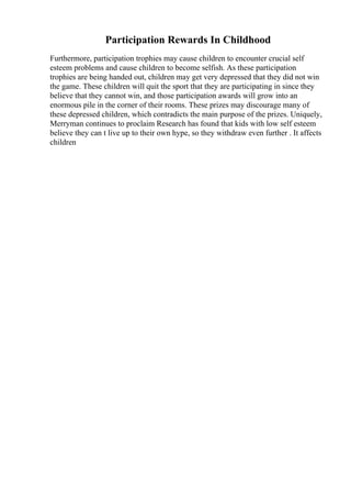 Participation Rewards In Childhood
Furthermore, participation trophies may cause children to encounter crucial self
esteem problems and cause children to become selfish. As these participation
trophies are being handed out, children may get very depressed that they did not win
the game. These children will quit the sport that they are participating in since they
believe that they cannot win, and those participation awards will grow into an
enormous pile in the corner of their rooms. These prizes may discourage many of
these depressed children, which contradicts the main purpose of the prizes. Uniquely,
Merryman continues to proclaim Research has found that kids with low self esteem
believe they can t live up to their own hype, so they withdraw even further . It affects
children
 