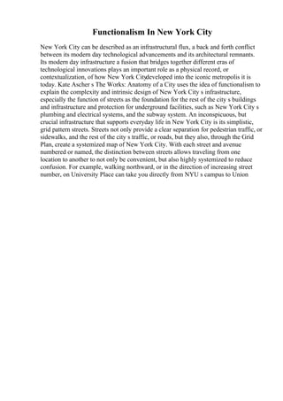 Functionalism In New York City
New York City can be described as an infrastructural flux, a back and forth conflict
between its modern day technological advancements and its architectural remnants.
Its modern day infrastructure a fusion that bridges together different eras of
technological innovations plays an important role as a physical record, or
contextualization, of how New York Citydeveloped into the iconic metropolis it is
today. Kate Ascher s The Works: Anatomy of a City uses the idea of functionalism to
explain the complexity and intrinsic design of New York City s infrastructure,
especially the function of streets as the foundation for the rest of the city s buildings
and infrastructure and protection for underground facilities, such as New York City s
plumbing and electrical systems, and the subway system. An inconspicuous, but
crucial infrastructure that supports everyday life in New York City is its simplistic,
grid pattern streets. Streets not only provide a clear separation for pedestrian traffic, or
sidewalks, and the rest of the city s traffic, or roads, but they also, through the Grid
Plan, create a systemized map of New York City. With each street and avenue
numbered or named, the distinction between streets allows traveling from one
location to another to not only be convenient, but also highly systemized to reduce
confusion. For example, walking northward, or in the direction of increasing street
number, on University Place can take you directly from NYU s campus to Union
 