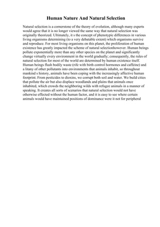 Human Nature And Natural Selection
Natural selection is a cornerstone of the theory of evolution, although many experts
would agree that it is no longer viewed the same way that natural selection was
originally theorized. Ultimately, it s the concept of phenotypic differences in various
living organisms determining (to a very debatable extent) which organisms survive
and reproduce. For most living organisms on this planet, the proliferation of human
existence has greatly impacted the scheme of natural selectionhowever. Human beings
pollute exponentially more than any other species on the planet and significantly
change virtually every environment in the world gradually; consequently, the rules of
natural selection for most of the world are determined by human existence itself.
Human beings flush bodily waste (rife with birth control hormones and caffeine) and
a litany of other pollutants into environments that animals inhabit, so throughout
mankind s history, animals have been coping with the increasingly affective human
footprint. From pesticides to dioxins, we corrupt both soil and water. We build cities
that pollute the air but also displace woodlands and plains that animals once
inhabited, which crowds the neighboring wilds with refugee animals in a manner of
speaking. It creates all sorts of scenarios that natural selection would not have
otherwise effected without the human factor, and it is easy to see where certain
animals would have maintained positions of dominance were it not for peripheral
 