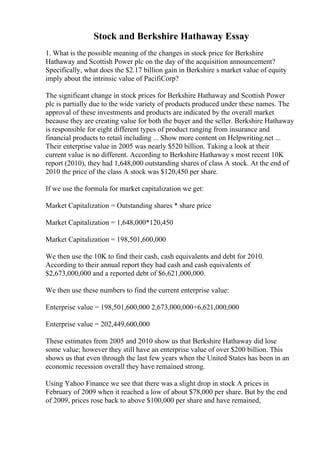 Stock and Berkshire Hathaway Essay
1. What is the possible meaning of the changes in stock price for Berkshire
Hathaway and Scottish Power plc on the day of the acquisition announcement?
Specifically, what does the $2.17 billion gain in Berkshire s market value of equity
imply about the intrinsic value of PacifiCorp?
The significant change in stock prices for Berkshire Hathaway and Scottish Power
plc is partially due to the wide variety of products produced under these names. The
approval of these investments and products are indicated by the overall market
because they are creating value for both the buyer and the seller. Berkshire Hathaway
is responsible for eight different types of product ranging from insurance and
financial products to retail including ... Show more content on Helpwriting.net ...
Their enterprise value in 2005 was nearly $520 billion. Taking a look at their
current value is no different. According to Berkshire Hathaway s most recent 10K
report (2010), they had 1,648,000 outstanding shares of class A stock. At the end of
2010 the price of the class A stock was $120,450 per share.
If we use the formula for market capitalization we get:
Market Capitalization = Outstanding shares * share price
Market Capitalization = 1,648,000*120,450
Market Capitalization = 198,501,600,000
We then use the 10K to find their cash, cash equivalents and debt for 2010.
According to their annual report they had cash and cash equivalents of
$2,673,000,000 and a reported debt of $6,621,000,000.
We then use these numbers to find the current enterprise value:
Enterprise value = 198,501,600,000 2,673,000,000+6,621,000,000
Enterprise value = 202,449,600,000
These estimates from 2005 and 2010 show us that Berkshire Hathaway did lose
some value; however they still have an enterprise value of over $200 billion. This
shows us that even through the last few years when the United States has been in an
economic recession overall they have remained strong.
Using Yahoo Finance we see that there was a slight drop in stock A prices in
February of 2009 when it reached a low of about $78,000 per share. But by the end
of 2009, prices rose back to above $100,000 per share and have remained,
 