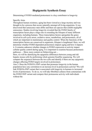 Hepigenetic Synthesis Essay
Determining if FOXO mediated proteostasis is a key contributor to longevity
Specific Aims
Throughout human existence, aging has been viewed as a large mystery and was
thought to be a process that occurs naturally amongst all living organisms. It was
discovered that senescence rates differ and there are species that exhibit negligible
senescence. Studies involving longevity revealed that the FOXO family of
transcription factor plays a large role in extending the lifespan of many different
organisms, including humans. These transcription factors upregulate the genes
involved in cell cycle arrest, oxidative stress, metabolism, and proteostasis, all of
which are important in maintenance and quality control. When the functions of the
transcription factors are conserved in organisms, lifespan is lengthened. Here, we will
determine whether FOXO dependent proteostasis impacts aging and how it impacts
it. It remains unknown whether changes in FOXO expression or activity impact
cellular quality control during aging. It is important to examine because proteostasis
pathways ... Show more content on Helpwriting.net ...
Here, we will be identifying the epigenetic differences between young and old
hepatic mouse cells by performing whole genome bisulfite sequencing. We will
compare the sequences between the two cells and identify if there are any epigenetic
changes affecting FOXO targets involved in proteostasis.
Aim 3: Does the FOXO3A SNP variant that promotes longevity in the human
population have any correlation to an increase level in proteostasis activity? We will
link FOXO3a SNP variant that is associated with longevity in humans to increased
levels of proteostasis. To do so, we will take fibroblast cultures from centenarians with
the FOXO SNP variant and compare their proteasome activity with individuals
without the
 