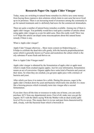 Research Paper On Apple Cider Vinegar
Today, many are switching to natural home remedies in a bid to save some money
from buying those expensive skin solutions which claim to cure acne but never lived
up to its promises. There is an increasing trend of awareness among the community to
go for natural treatments and it s definitely bad news for the commercial skinmarkets.
There are quite a number of natural home remedies available. Among one of them is
apple cider vinegar. You probably would have read quite a number of articles about
using apple cider vinegar as a cure for adult acne. Does this really work? How true
is it? Hope this article can dispel some misconceptions about this natural home
remedy if there is any.
What is Apple cider vinegar?
Apple Cider Vinegar otherwise ... Show more content on Helpwriting.net ...
It helps to exfoliate the dead skin cells gently, kills the bacteria propionibacterium
acnes which is generally known as P acnes and neutralizes the sebum which is the
oily substance P acnes feeds and thrives on.
How is Apple Cider Vinegar made?
Apple cider vinegar is obtained by the fermentation of apple cider or apple must
which is made from crushed organic apples. Just for your information, fermentation
means an act of conversion. Organic apples have some kind of bacteria and yeast on
their skins. So when they are crushed, you get pure apple juice with a mixture of
bacteria and yeast.
After which you leave it to mature for a while. During this process, sugar in the
apple cider is broken down by yeast and bacteria which turns into alcohol. It s more
like a brewing process which eventually turns into vinegar after a second
fermentation.
If you don t have all the time or resources to make one at home, you can easily
purchase ACV from any departmental stores. First of all, make sure you get the
organic ACV with the labels saying With the Mother with an ideal acidity (pH)
level of five to seven. This means that it is in raw and pure form characterized by
dark, cloudy, web like bacterial foam which is brownish in
 