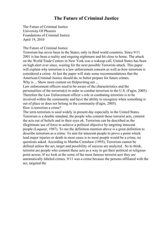 The Future of Criminal Justice
The Future of Criminal Justice
University Of Phoenix
Foundations of Criminal Justice
April 19, 2010
The Future of Criminal Justice
Terrorism has never been in the States; only in third world countries. Since 9/11
2001 is has been a reality and ongoing nightmare and hit close to home. The attack
on the World Trade Centers in New York was a wakeup call. United States has been
on high alert ever since, waiting for the next possible Terrorists attack. This paper
will explain why terrorism is a law enforcement concern as well as how terrorism is
considered a crime. At last the paper will state some recommendations that the
American Criminal Justice should do, to better prepare for future crimes.
Why is ... Show more content on Helpwriting.net ...
Law enforcement officers need to be aware of the characteristics and the
personalities of the terrorist(s) in order to combat terrorism in the U.S. (Fagin, 2005).
Therefore the Law Enforcement officer s role in combating terrorists is to be
involved within the community and have the ability to recognize when something is
out of place or does not belong in the community (Fagin, 2005).
How is terrorism a crime?
The term terrorism is used widely in present day especially in the United States.
Terrorism is a double standard, the people who commit those terrorist acts, commit
the acts out of beliefs and in their eyes ok. Terrorism can be described as the
illegitimate use of force to achieve a political objective by targeting innocent
people (Laqueur, 1987). To me the definition mention above is a great definition to
describe terrorism as a crime. To aim for innocent people to prove a point which
lead major injuries or death in most cases is to most people would be a crime, no
questions asked. According to Martha Crenshaw (1995), Terrorism cannot be
defined unless the act, target and possibility of success are analyzed . So to think,
terrorist are people who commit these acts as a way to get their political or religious
point across. If we look at the some of the most famous terrorist acts they are
automatically labeled crimes. 9/11 was a crime because the persons affiliated with the
act, targeted the
 