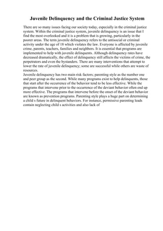 Juvenile Delinquency and the Criminal Justice System
There are so many issues facing our society today, especially in the criminal justice
system. Within the criminal justice system, juvenile delinquency is an issue that I
find the most overlooked and it is a problem that is growing, particularly in the
poorer areas. The term juvenile delinquency refers to the antisocial or criminal
activity under the age of 18 which violates the law. Everyone is affected by juvenile
crime, parents, teachers, families and neighbors. It is essential that programs are
implemented to help with juvenile delinquents. Although delinquency rates have
decreased dramatically, the effect of delinquency still affects the victims of crime, the
perpetrators and even the bystanders. There are many interventions that attempt to
lower the rate of juvenile delinquency; some are successful while others are waste of
resources.
Juvenile delinquency has two main risk factors; parenting style as the number one
and peer group as the second. While many programs exist to help delinquents, those
that start after the occurrence of the behavior tend to be less effective. While the
programs that intervene prior to the occurrence of the deviant behavior often end up
more effective. The programs that intervene before the onset of the deviant behavior
are known as prevention programs. Parenting style plays a huge part on determining
a child s future in delinquent behaviors. For instance, permissive parenting leads
contain neglecting child s activities and also lack of
 