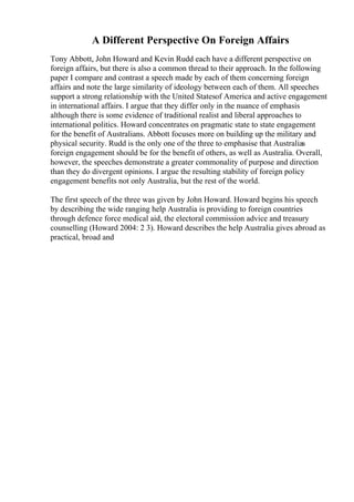 A Different Perspective On Foreign Affairs
Tony Abbott, John Howard and Kevin Rudd each have a different perspective on
foreign affairs, but there is also a common thread to their approach. In the following
paper I compare and contrast a speech made by each of them concerning foreign
affairs and note the large similarity of ideology between each of them. All speeches
support a strong relationship with the United Statesof America and active engagement
in international affairs. I argue that they differ only in the nuance of emphasis
although there is some evidence of traditional realist and liberal approaches to
international politics. Howard concentrates on pragmatic state to state engagement
for the benefit of Australians. Abbott focuses more on building up the military and
physical security. Rudd is the only one of the three to emphasise that Australias
foreign engagement should be for the benefit of others, as well as Australia. Overall,
however, the speeches demonstrate a greater commonality of purpose and direction
than they do divergent opinions. I argue the resulting stability of foreign policy
engagement benefits not only Australia, but the rest of the world.
The first speech of the three was given by John Howard. Howard begins his speech
by describing the wide ranging help Australia is providing to foreign countries
through defence force medical aid, the electoral commission advice and treasury
counselling (Howard 2004: 2 3). Howard describes the help Australia gives abroad as
practical, broad and
 