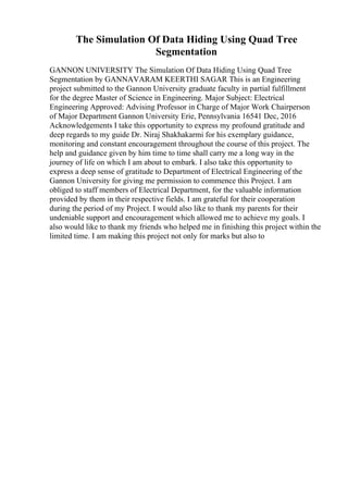The Simulation Of Data Hiding Using Quad Tree
Segmentation
GANNON UNIVERSITY The Simulation Of Data Hiding Using Quad Tree
Segmentation by GANNAVARAM KEERTHI SAGAR This is an Engineering
project submitted to the Gannon University graduate faculty in partial fulfillment
for the degree Master of Science in Engineering. Major Subject: Electrical
Engineering Approved: Advising Professor in Charge of Major Work Chairperson
of Major Department Gannon University Erie, Pennsylvania 16541 Dec, 2016
Acknowledgements I take this opportunity to express my profound gratitude and
deep regards to my guide Dr. Niraj Shakhakarmi for his exemplary guidance,
monitoring and constant encouragement throughout the course of this project. The
help and guidance given by him time to time shall carry me a long way in the
journey of life on which I am about to embark. I also take this opportunity to
express a deep sense of gratitude to Department of Electrical Engineering of the
Gannon University for giving me permission to commence this Project. I am
obliged to staff members of Electrical Department, for the valuable information
provided by them in their respective fields. I am grateful for their cooperation
during the period of my Project. I would also like to thank my parents for their
undeniable support and encouragement which allowed me to achieve my goals. I
also would like to thank my friends who helped me in finishing this project within the
limited time. I am making this project not only for marks but also to
 