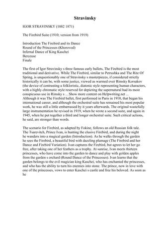 Stravinsky
IGOR STRAVINSKY (1882 1871)
The Firebird Suite (1910; version from 1919)
Introduction The Firebird and its Dance
Round of the Princesses (Khorovod)
Infernal Dance of King Kaschei
Berceuse
Finale
The first of Igor Stravinsky s three famous early ballets, The Firebird is the most
traditional and derivative. While The Firebird, similar to Petrushka and The Rite Of
Spring, is unquestionably one of Stravinsky s masterpieces, if considered strictly
historically it can be, with some justice, viewed as warmed over Rimsky Korsakov
(the device of contrasting a folkloristic, diatonic style representing human characters,
with a highly chromatic style reserved for depicting the supernatural had its most
conspicuous use in Rimsky s ... Show more content on Helpwriting.net ...
Although it was The Firebird ballet, first performed in Paris in 1910, that began his
international career, and although the orchestral suite has remained his most popular
work, he was still a little embarrassed by it years afterwards. The original wastefully
large instrumentation he revised in 1919, when he wrote a second suite, and again in
1945, when he put together a third and longer orchestral suite. Such critical actions,
he said, are stronger than words.
The scenario for Firebird, as adapted by Fokine, follows an old Russian folk tale.
The Tsarevitch, Prince Ivan, is hunting the elusive Firebird, and during the night
he wanders into a magical garden (Introduction). As he walks through the garden
he sees the Firebird, a beautiful bird with dazzling plumage (The Firebird and her
Dance and Firebird Variation). Ivan captures the Firebird, but agrees to let her go
free, after taking one of her feathers as a trophy. At sunrise, Ivan meets thirteen
princesses, who have come into the garden to dance and play with golden apples
from the garden s orchard (Round Dance of the Princesses). Ivan learns that the
garden belongs to the evil magician king Kaschei, who has enchanted the princesses,
and who has the ability to turn his enemies into stone. The prince, now in love with
one of the princesses, vows to enter Kaschei s castle and free his beloved. As soon as
he
 