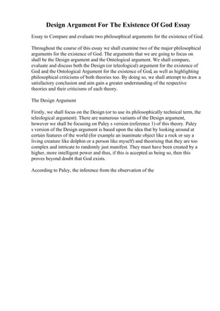 Design Argument For The Existence Of God Essay
Essay to Compare and evaluate two philosophical arguments for the existence of God.
Throughout the course of this essay we shall examine two of the major philosophical
arguments for the existence of God. The arguments that we are going to focus on
shall be the Design argument and the Ontological argument. We shall compare,
evaluate and discuss both the Design (or teleological) argument for the existence of
God and the Ontological Argument for the existence of God, as well as highlighting
philosophical criticisms of both theories too. By doing so, we shall attempt to draw a
satisfactory conclusion and aim gain a greater understanding of the respective
theories and their criticisms of each theory.
The Design Argument
Firstly, we shall focus on the Design (or to use its philosophically technical term, the
teleological argument). There are numerous variants of the Design argument,
however we shall be focusing on Paley s version (reference 1) of this theory. Paley
s version of the Design argument is based upon the idea that by looking around at
certain features of the world (for example an inanimate object like a rock or say a
living creature like dolphin or a person like myself) and theorising that they are too
complex and intricate to randomly just manifest. They must have been created by a
higher, more intelligent power and thus, if this is accepted as being so, then this
proves beyond doubt that God exists.
According to Paley, the inference from the observation of the
 