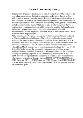 Sports Broadcasting History
The relation between a poet and audience is really insignificant. What matters is the
poet is hearing something that he is broadcasting. And whether there is anybody
with a receiver isn t the reason he does it. He hopes there is somebody receiving it,
once said British actor Peter Davidson (Broadcasting Quotes). The history of sports
broadcastingis one filled with some of the most exciting events, greatest broadcasters,
and advancements in the media. Whether it is radio or television, when there is a
great sporting event occurring, the world is going to be tuned in. Before radio, one
had to either play or attend the sporting event gain any knowledge of it
instantaneously. As time progressed, television began to dominate the sports... Show
more content on Helpwriting.net ...
At the beginning, ESPN reached a mere one million households then skyrocketing
to fifty nine million households today. The birth of a nothing but sports channel
made way for sports coverage other than professional football and boxing. ESPN
made deals with the NCAA to give exclusive coverage of football and basketball. The
network s coverage of the NCAA men s basketball annual tournament otherwise
referred to as March Madness has become as popular as the Super Bowl and World
Series. ESPN also opened the gateway for more coverage of college women s
basketball and men s baseball (Reeves). ESPN has opened the door for around the
clock sports, giving you updates on the latest sporting news anytime of day. The
ESPN network has expanded in the last couple of decades to have more channels
offering more sports; these channels include: ESPN2, ESPNEWS, EPSN Classic,
ESPN Deportes, ESPN U, ESPN 3.com, and ESPN 3D, as well as ESPN Mobile TV
(ESPN). As the largest sports influence on television, ESPN has set a new standard
for exceptional sports
 