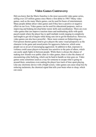 Video Games Controversy
Did you know that the Mario franchise is the most successful video game series,
selling over 225 million games since Mario s first debut in 1981? Many video
games, such as the many Mario games, can be used for hours of entertainment.
Many people debate about video games and if they have a positive or negative
effect on our lives. Video games can be used for educational purposes, such as
improving and helping develop better motor skills and coordination. There are even
video games that can improve reaction times and multitasking skills with quick
paced rounds where the player has to spell multiple words ranging in complexity
and length to get rid of targets while being sure not to get hit themselves. However,
video games can also have powerful... Show more content on Helpwriting.net ...
First person shooter games tend to give players the same visual perspective as the
character in the game and award points for aggressive behavior, which some
people see as an act of encouraging aggression. In addition to that, exposure to
violence could cause players to become less sensitive to the pain of others, which
can easily spark fights in between people. While there is always the chance of
making new friends over public chats in video games, there is also the chance of
encountering cyber bullying, which can be hard to handle as time goes on. Video
games some sometimes used as a way for someone to escape what is going on
around them, sometimes even making the player lose track of time spent playing.
Like any electronic device with a bright screen, video games can cause sleep loss by
reducing melatonin, the chemical signal that tells your brain when to sleep, which
can cause
 