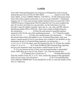 Le4526
Form 2441 Child and Dependent Care Expenses в–¶ Department of the Treasury
Internal Revenue Service (99) в–¶ 1040 1040A. . ........ .......... Attach to Form 1040,
Form 1040A, or Form 1040NR. OMB No. 1545 0074 в—Ђ 2441 Information about
Form 2441 and its separate instructions is at www.irs.gov/form2441. 1 Attachment
Sequence No. 21 Your social security number Name(s) shown on return Part I 2015
1040NR Persons or Organizations Who Provided the Care You must complete this
part. (If you have more than two care providers, see the instructions.) (a) Care
provider s name (b) Address (number, street, apt. no., city, state, and ZIP code) (c)
Identifying number (SSN or EIN) (d)... Show more content on Helpwriting.net ...
See instructions . . . . . . . . . . . . 16 Enter the total amount of qualified expenses
incurred in 2015 for the care of the qualifying person(s) . . . 16 17 Enter the smaller
of line 15 or 16 . . . . . . . . 18 Enter your earned income. See instructions . . . . 19 Enter
the amount shown below that applies to you. If married filing jointly, enter your
spouse s earned income (if you or your spouse was a student or was disabled, see the
instructions for line 5). If married filing separately, see instructions. } . . . . . . . . . 12
13 14 ( 15 ) 17 18 19 All others, enter the amount from line 18. 20 Enter the smallest
of line 17, 18, or 19 . . . . . . 20 21 Enter $5,000 ($2,500 if married filing separately
and you were required to enter your spouse s earned income on line 19) . . . . . . . . . .
. . . 21 22 Is any amount on line 12 from your sole proprietorship or partnership?
(Form 1040A filers go to line 25.) No. Enter 0 . Yes. Enter the amount here . . . . . . . .
. . . . . . . . . . . . 23 23 Subtract line 22 from line 15 . . . . . . . . . 24 Deductible benefits.
Enter the smallest of line 20, 21, or 22. Also, include this amount on the appropriate
line(s) of your return. See instructions . . . . . . . . . . . . . 22 24 25 Excluded benefits.
Form 1040 and 1040NR filers: If you checked No on line 22, enter the smaller of line
20 or 21. Otherwise,
 