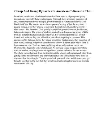 Group And Group Dynamics In American Cultures In The...
In society, movies and television shows often show aspects of group and group
interactions, especially between teenagers. Although there are many examples of
this, one movie that shows multiple group dynamics in American culture is The
Breakfast Club. The movies shows how aspects of society affect the way that
people behave, who they choose to surround themselves with, and how people
view others. The Breakfast Club greatly exemplifies group dynamics, in this case,
between teenagers. The group of students start off as a disconnected group of kids
from all different backgrounds and lifestyles. For the most part the kids are not
friends and as far as they can tell at first, don t have anything in common. This
causes conflict between them; they argue about their backgrounds, they make fun of
each other, and they judge each other because of how different each one of them is
from everyone else. The kids have conflicting views and can t see eye to eye.
Overtime this begins to somewhat change. As they are forced to spend more time
with each other, they begin to work together to protect and cover for one another.
They help each other hide from the teachers at the school, and protect each other from
getting in too much trouble. The characters realize that they actually have more in
common than they thought. They begin to look past each other s differences and get
brought together by the fact that they are all in detention together and want to make
the most out of it. By
 