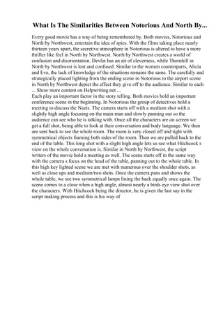 What Is The Similarities Between Notorious And North By...
Every good movie has a way of being remembered by. Both movies, Notorious and
North by Northwest, entertain the idea of spies. With the films taking place nearly
thirteen years apart, the secretive atmosphere in Notorious is altered to have a more
thriller like feel in North by Northwest. North by Northwest creates a world of
confusion and disorientation. Devlin has an air of cleverness, while Thornhill in
North by Northwest is lost and confused. Similar to the women counterparts, Alicia
and Eve, the lack of knowledge of the situations remains the same. The carefully and
strategically placed lighting from the ending scene in Notorious to the airport scene
in North by Northwest depict the effect they give off to the audience. Similar to each
... Show more content on Helpwriting.net ...
Each play an important factor in the story telling. Both movies hold an important
conference scene in the beginning. In Notorious the group of detectives hold a
meeting to discuss the Nazis. The camera starts off with a medium shot with a
slightly high angle focusing on the main man and slowly panning out so the
audience can see who he is talking with. Once all the characters are on screen we
get a full shot, being able to look at their conversation and body language. We then
are sent back to see the whole room. The room is very closed off and tight with
symmetrical objects framing both sides of the room. Then we are pulled back to the
end of the table. This long shot with a slight high angle lets us see what Hitchcock s
view on the whole conversation is. Similar in North by Northwest, the script
writers of the movie hold a meeting as well. The scene starts off in the same way
with the camera s focus on the head of the table, panning out to the whole table. In
this high key lighted scene we are met with numerous over the shoulder shots, as
well as close ups and medium/two shots. Once the camera pans and shows the
whole table, we see two symmetrical lamps lining the back equally once again. The
scene comes to a close when a high angle, almost nearly a birds eye view shot over
the characters. With Hitchcock being the director, he is given the last say in the
script making process and this is his way of
 