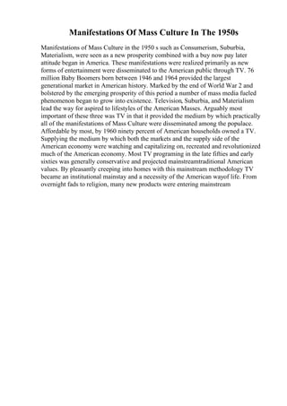 Manifestations Of Mass Culture In The 1950s
Manifestations of Mass Culture in the 1950 s such as Consumerism, Suburbia,
Materialism, were seen as a new prosperity combined with a buy now pay later
attitude began in America. These manifestations were realized primarily as new
forms of entertainment were disseminated to the American public through TV. 76
million Baby Boomers born between 1946 and 1964 provided the largest
generational market in American history. Marked by the end of World War 2 and
bolstered by the emerging prosperity of this period a number of mass media fueled
phenomenon began to grow into existence. Television, Suburbia, and Materialism
lead the way for aspired to lifestyles of the American Masses. Arguably most
important of these three was TV in that it provided the medium by which practically
all of the manifestations of Mass Culture were disseminated among the populace.
Affordable by most, by 1960 ninety percent of American households owned a TV.
Supplying the medium by which both the markets and the supply side of the
American economy were watching and capitalizing on, recreated and revolutionized
much of the American economy. Most TV programing in the late fifties and early
sixties was generally conservative and projected mainstreamtraditional American
values. By pleasantly creeping into homes with this mainstream methodology TV
became an institutional mainstay and a necessity of the American wayof life. From
overnight fads to religion, many new products were entering mainstream
 