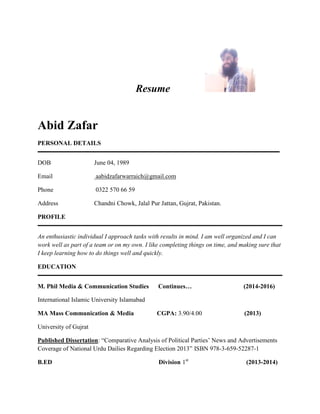 Resume 
Abid Zafar 
PERSONAL DETAILS 
DOB June 04, 1989 
Email aabidzafarwarraich@gmail.com 
Phone 0322 570 66 59 
Address Chandni Chowk, Jalal Pur Jattan, Gujrat, Pakistan. 
PROFILE 
An enthusiastic individual I approach tasks with results in mind. I am well organized and I can 
work well as part of a team or on my own. I like completing things on time, and making sure that 
I keep learning how to do things well and quickly. 
EDUCATION 
M. Phil Media & Communication Studies Continues… (2014-2016) 
International Islamic University Islamabad 
MA Mass Communication & Media CGPA: 3.90/4.00 (2013) 
University of Gujrat 
Published Dissertation: “Comparative Analysis of Political Parties’ News and Advertisements 
Coverage of National Urdu Dailies Regarding Election 2013” ISBN 978-3-659-52287-1 
B.ED Division 1st (2013-2014) 
 