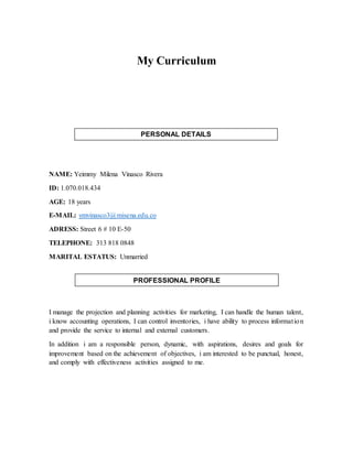 My Curriculum
NAME: Yeimmy Milena Vinasco Rivera
ID: 1.070.018.434
AGE: 18 years
E-MAIL: ymvinasco3@misena.edu.co
ADRESS: Street 6 # 10 E-50
TELEPHONE: 313 818 0848
MARITAL ESTATUS: Unmarried
I manage the projection and planning activities for marketing, I can handle the human talent,
i know accounting operations, I can control inventories, i have ability to process information
and provide the service to internal and external customers.
In addition i am a responsible person, dynamic, with aspirations, desires and goals for
improvement based on the achievement of objectives, i am interested to be punctual, honest,
and comply with effectiveness activities assigned to me.
PERSONAL DETAILS
PROFESSIONAL PROFILE
 