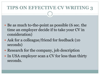 TIPS ON EFFECTIVE CV WRITING 3 
 Be as much to-the-point as possible (6 sec. the 
time an employer decide if to take your CV in 
consideration) 
 Ask for a colleague/friend for feedback (10 
seconds) 
 Research for the company, job description 
 In USA employer scan a CV for less than thirty 
seconds. 
 