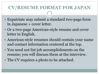 CV/RESUME FORMAT FOR JAPAN 
 Expatriate may submit a standard two-page form 
in Japanese + cover letter. 
 Or a two-page American-style resume and cover 
letter in English. 
 American-style resumes should contain your name 
and contact information centered at the top. 
 You need not list job accomplishments on the 
resume; you will discuss them at the interview. 
 The CV requires a photo to be attached. 
 