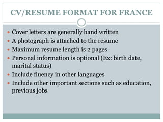 CV/RESUME FORMAT FOR FRANCE 
 Cover letters are generally hand written 
 A photograph is attached to the resume 
 Maximum resume length is 2 pages 
 Personal information is optional (Ex: birth date, 
marital status) 
 Include fluency in other languages 
 Include other important sections such as education, 
previous jobs 
 