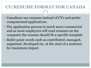 CV/RESUME FORMAT FOR CANADA 
 Canadians use resumes instead of CVs and prefer 
computerised applications. 
 The application process is much more commercial 
and as most employers will read resumes on the 
computer the resume should fit a specific template 
 Bullet point words such as contributed, managed, 
organized, developed etc. at the start of a sentence 
for maximum impact. 
 