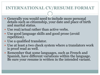 INTERNATIONAL CV/RESUME FORMAT 
 Generally you would need to include more personal 
details such as citizenship, your date and place of birth 
and marital status. 
 Use real/actual rather than active verbs. 
 Use good language skills and good prose (avoid 
repetition). 
 Use a qualified translator. 
 Use at least a two check system where a translators work 
is proof read as well. 
 Remember that some languages, such as French and 
Spanish, have different variations within the language. 
Be sure your resume is written in the intended variant. 
 