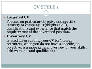 CV STYLE 1 
 Targeted CV 
Focuses on particular objective and specific 
industry or company. Highlights skills, 
qualifications and experience that match the 
requirements of the advertised position. 
 Inventory CV 
Is used when sending your CV to: Various 
recruiters, when you do not have a specific job 
objective. is a more general overview of your skills, 
achievements and qualifications. 
 