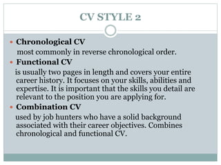 CV STYLE 2 
 Chronological CV 
most commonly in reverse chronological order. 
 Functional CV 
is usually two pages in length and covers your entire 
career history. It focuses on your skills, abilities and 
expertise. It is important that the skills you detail are 
relevant to the position you are applying for. 
 Combination CV 
used by job hunters who have a solid background 
associated with their career objectives. Combines 
chronological and functional CV. 
 