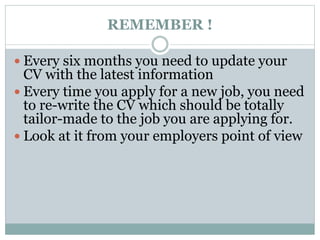REMEMBER ! 
 Every six months you need to update your 
CV with the latest information 
 Every time you apply for a new job, you need 
to re-write the CV which should be totally 
tailor-made to the job you are applying for. 
 Look at it from your employers point of view 
 